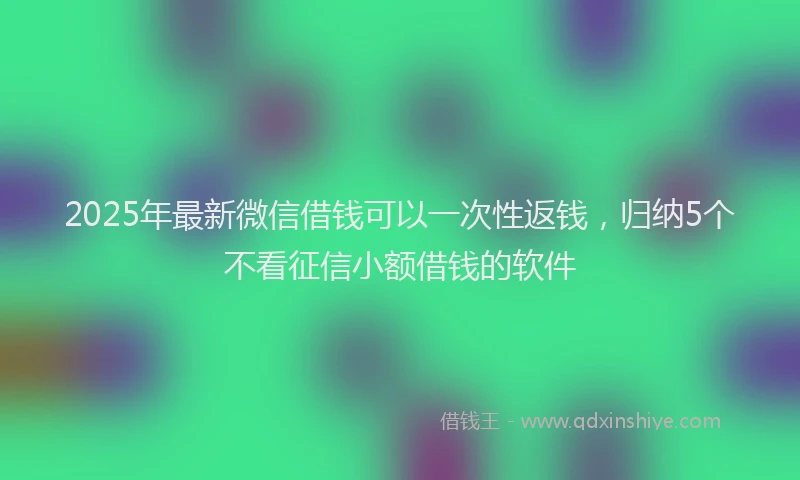 2025年最新微信借钱可以一次性返钱，归纳5个不看征信小额借钱的软件