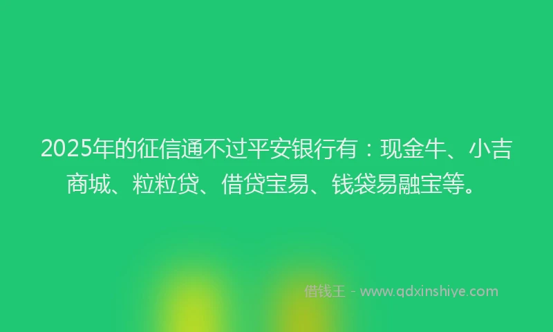 2025年的征信通不过平安银行有：现金牛、小吉商城、粒粒贷、借贷宝易、钱袋易融宝等。
