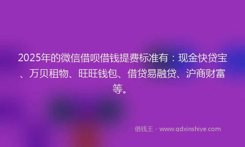 2025年的微信借呗借钱提费标准有：现金快贷宝、万贝租物、旺旺钱包、借贷易融贷、沪商财富等。