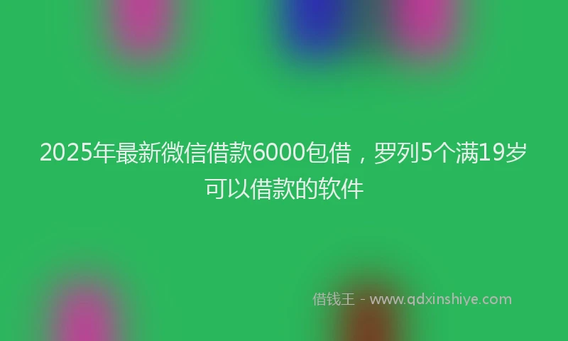 2025年最新微信借款6000包借，罗列5个满19岁可以借款的软件