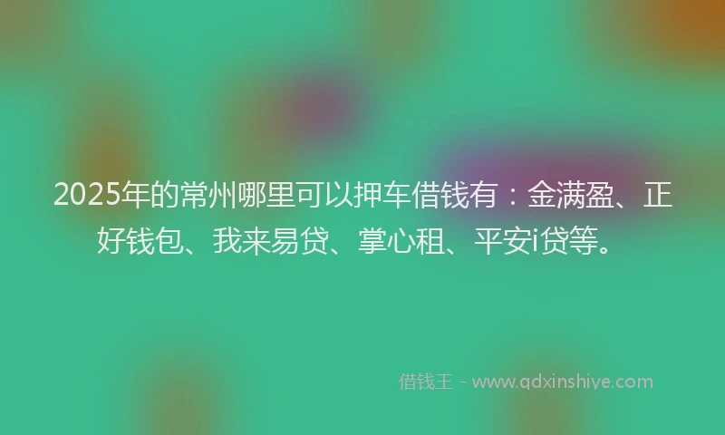 2025年的常州哪里可以押车借钱有：金满盈、正好钱包、我来易贷、掌心租、平安i贷等。