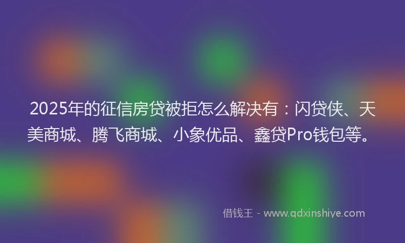 2025年的征信房贷被拒怎么解决有：闪贷侠、天美商城、腾飞商城、小象优品、鑫贷Pro钱包等。