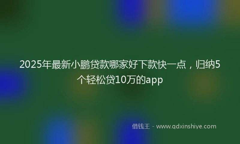 2025年最新小鹏贷款哪家好下款快一点，归纳5个轻松贷10万的app