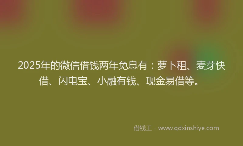 2025年的微信借钱两年免息有：萝卜租、麦芽快借、闪电宝、小融有钱、现金易借等。