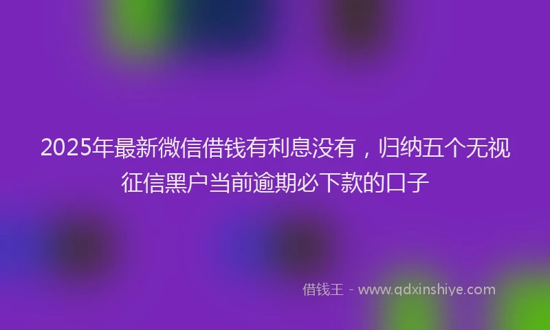 2025年最新微信借钱有利息没有，归纳五个无视征信黑户当前逾期必下款的口子