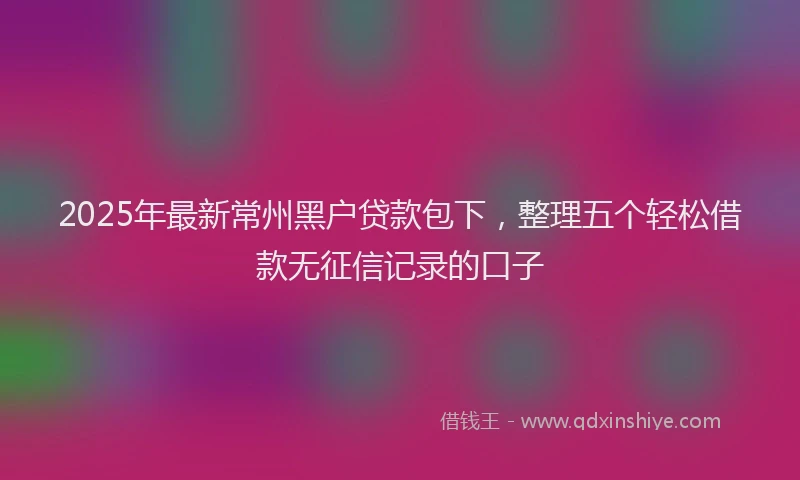 2025年最新常州黑户贷款包下，整理五个轻松借款无征信记录的口子
