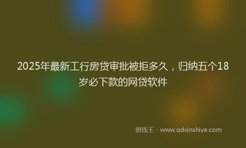 2025年最新工行房贷审批被拒多久，归纳五个18岁必下款的网贷软件