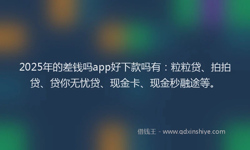 2025年的差钱吗app好下款吗有：粒粒贷、拍拍贷、贷你无忧贷、现金卡、现金秒融途等。