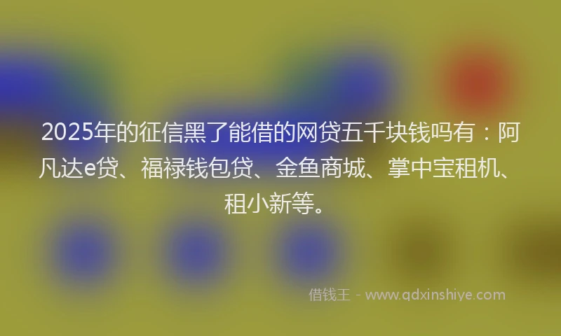 2025年的征信黑了能借的网贷五千块钱吗有：阿凡达e贷、福禄钱包贷、金鱼商城、掌中宝租机、租小新等。
