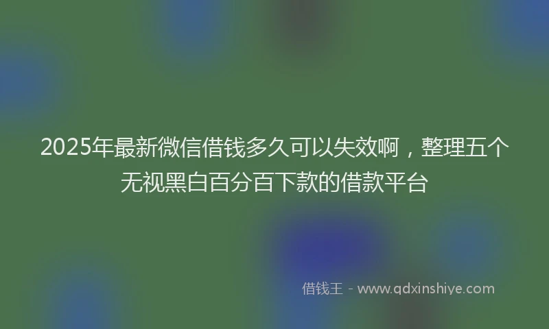 2025年最新微信借钱多久可以失效啊，整理五个无视黑白百分百下款的借款平台