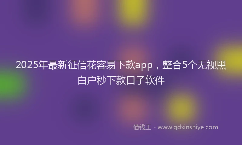 2025年最新征信花容易下款app，整合5个无视黑白户秒下款口子软件