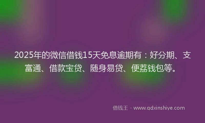 2025年的微信借钱15天免息逾期有：好分期、支富通、借款宝贷、随身易贷、便荔钱包等。