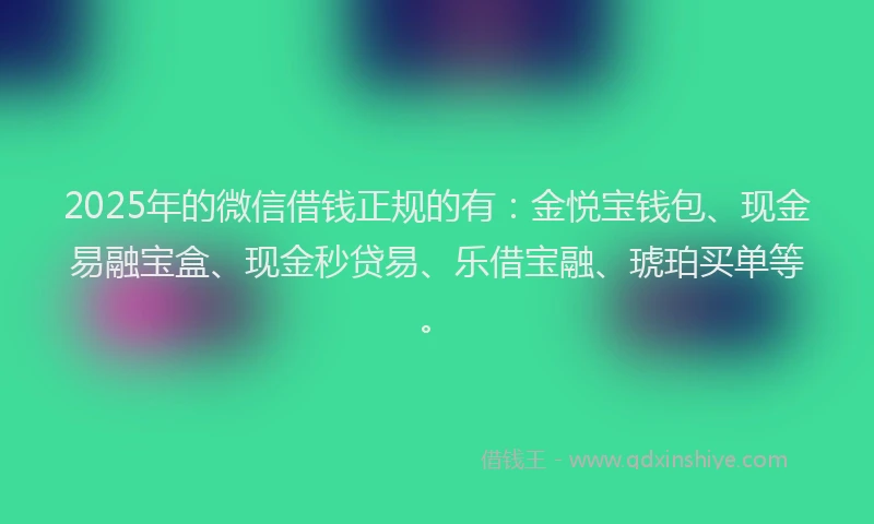 2025年的微信借钱正规的有：金悦宝钱包、现金易融宝盒、现金秒贷易、乐借宝融、琥珀买单等。