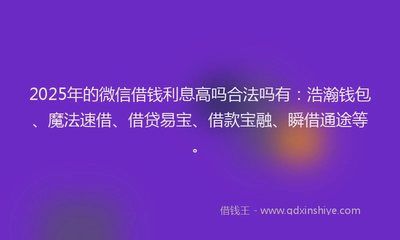 2025年的微信借钱利息高吗合法吗有：浩瀚钱包、魔法速借、借贷易宝、借款宝融、瞬借通途等。
