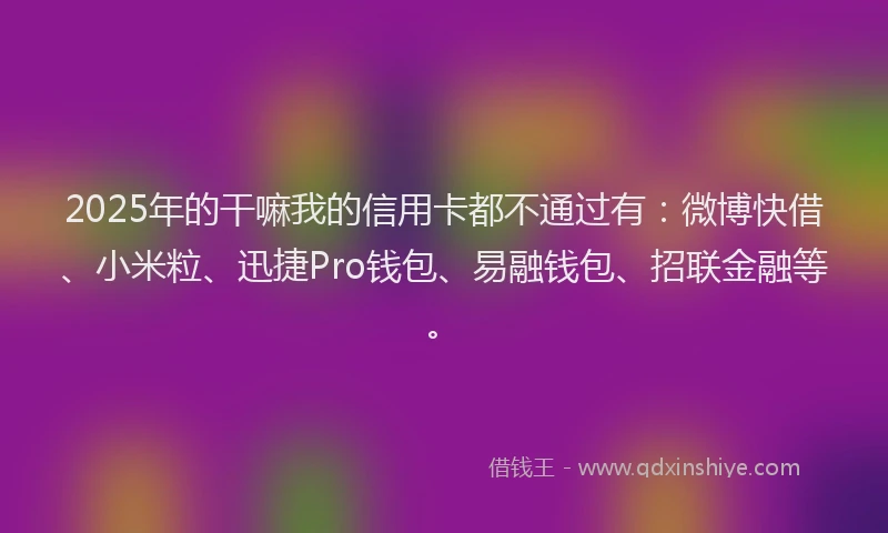 2025年的干嘛我的信用卡都不通过有：微博快借、小米粒、迅捷Pro钱包、易融钱包、招联金融等。