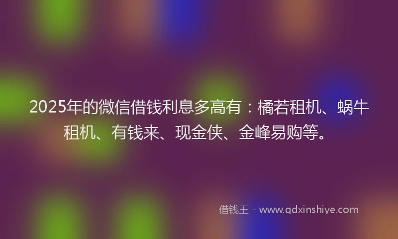 2025年的微信借钱利息多高有：橘若租机、蜗牛租机、有钱来、现金侠、金峰易购等。