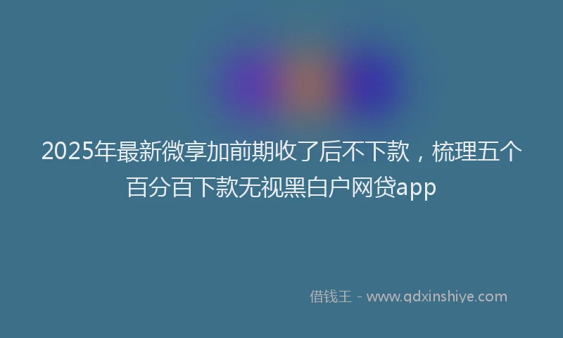 2025年最新微享加前期收了后不下款，梳理五个百分百下款无视黑白户网贷app