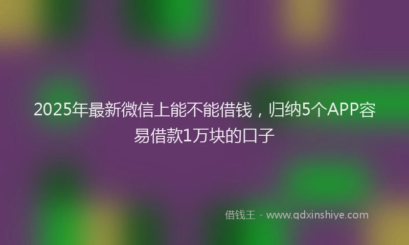 2025年最新微信上能不能借钱，归纳5个APP容易借款1万块的口子