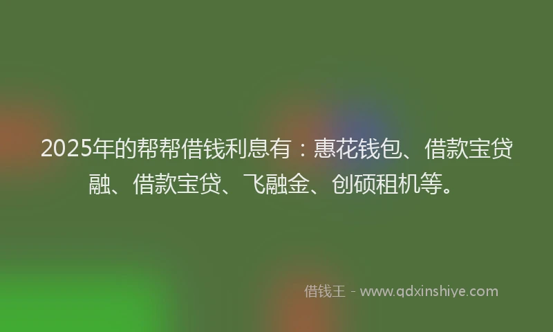 2025年的帮帮借钱利息有：惠花钱包、借款宝贷融、借款宝贷、飞融金、创硕租机等。