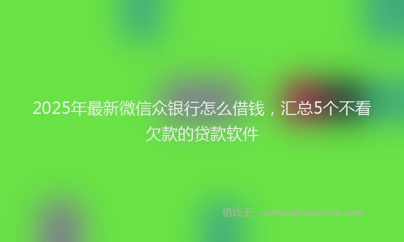 2025年最新微信众银行怎么借钱，汇总5个不看欠款的贷款软件