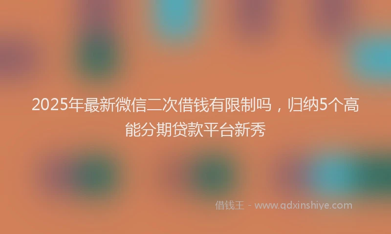 2025年最新微信二次借钱有限制吗，归纳5个高能分期贷款平台新秀
