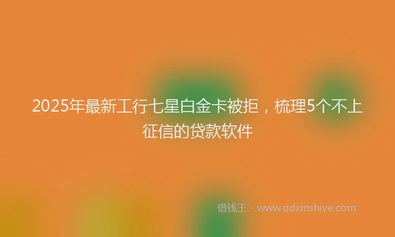 2025年最新工行七星白金卡被拒，梳理5个不上征信的贷款软件