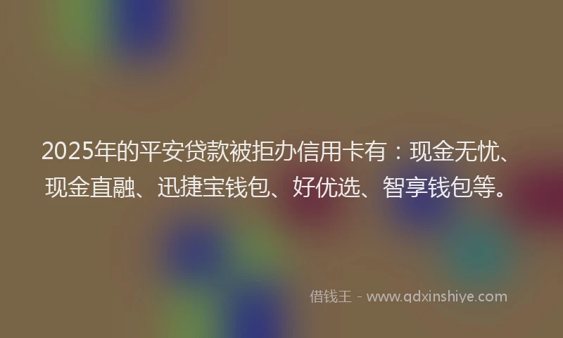2025年的平安贷款被拒办信用卡有：现金无忧、现金直融、迅捷宝钱包、好优选、智享钱包等。