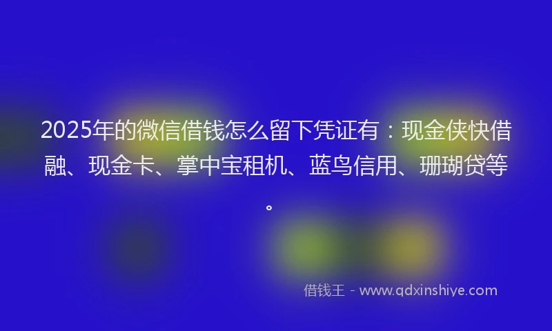2025年的微信借钱怎么留下凭证有：现金侠快借融、现金卡、掌中宝租机、蓝鸟信用、珊瑚贷等。