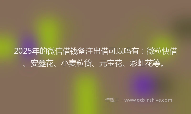 2025年的微信借钱备注出借可以吗有：微粒快借、安鑫花、小麦粒贷、元宝花、彩虹花等。