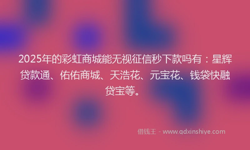 2025年的彩虹商城能无视征信秒下款吗有：星辉贷款通、佑佑商城、天浩花、元宝花、钱袋快融贷宝等。