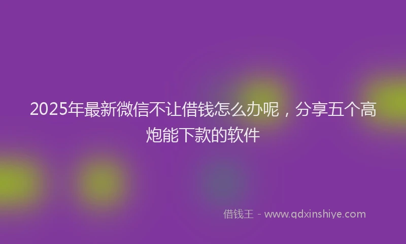 2025年最新微信不让借钱怎么办呢，分享五个高炮能下款的软件