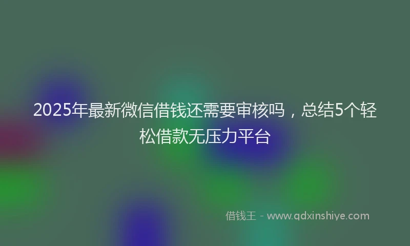 2025年最新微信借钱还需要审核吗，总结5个轻松借款无压力平台