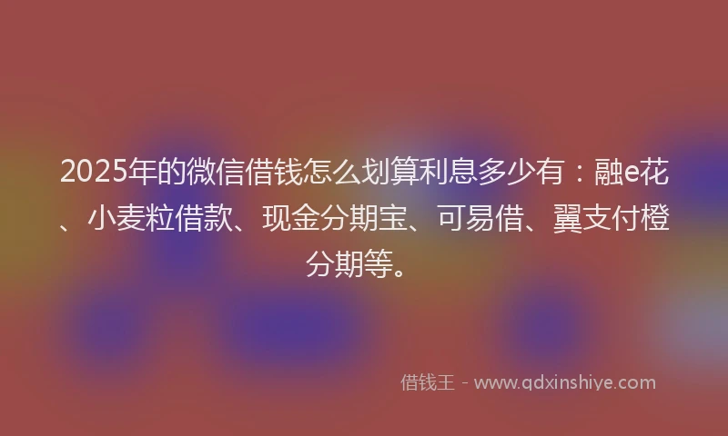 2025年的微信借钱怎么划算利息多少有：融e花、小麦粒借款、现金分期宝、可易借、翼支付橙分期等。