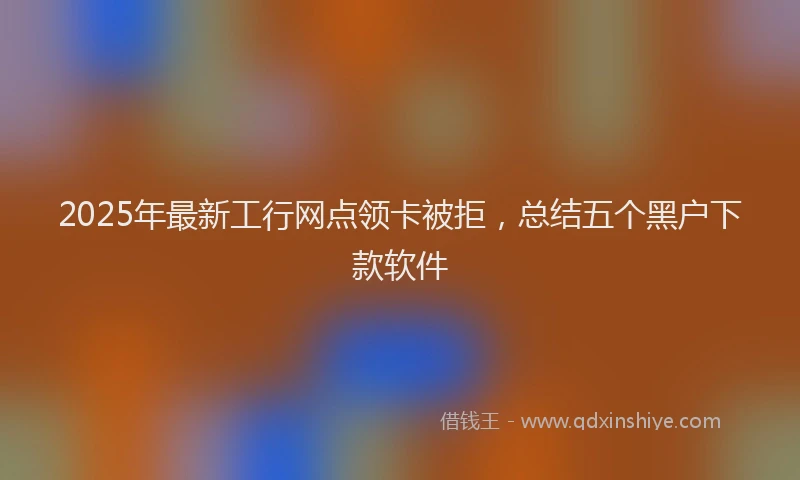 2025年最新工行网点领卡被拒，总结五个黑户下款软件