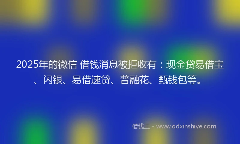 2025年的微信 借钱消息被拒收有：现金贷易借宝、闪银、易借速贷、普融花、甄钱包等。