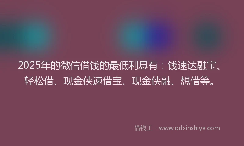 2025年的微信借钱的最低利息有：钱速达融宝、轻松借、现金侠速借宝、现金侠融、想借等。