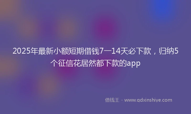 2025年最新小额短期借钱7一14天必下款，归纳5个征信花居然都下款的app