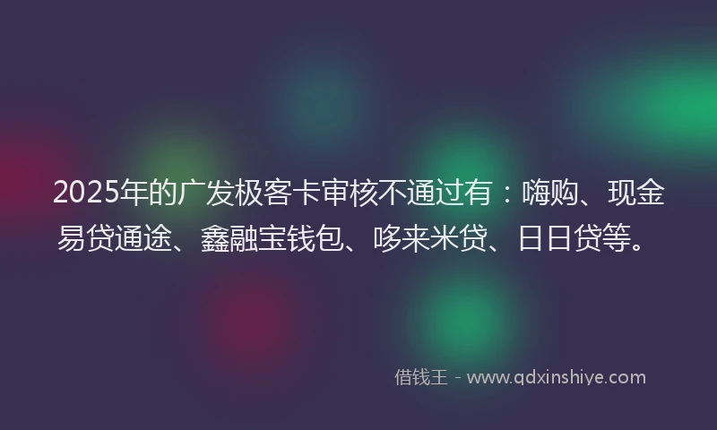 2025年的广发极客卡审核不通过有：嗨购、现金易贷通途、鑫融宝钱包、哆来米贷、日日贷等。