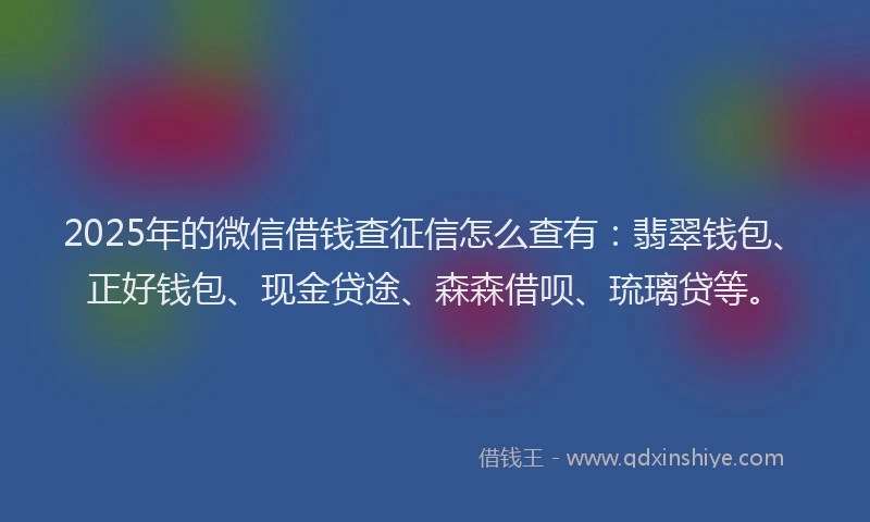 2025年的微信借钱查征信怎么查有：翡翠钱包、正好钱包、现金贷途、森森借呗、琉璃贷等。