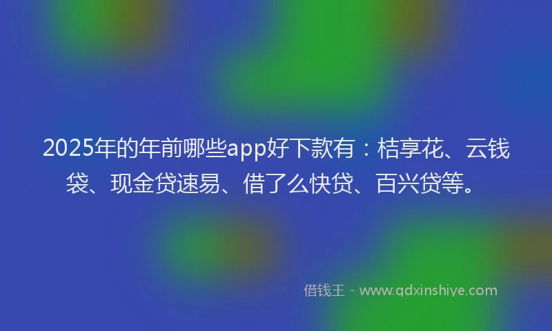 2025年的年前哪些app好下款有：桔享花、云钱袋、现金贷速易、借了么快贷、百兴贷等。