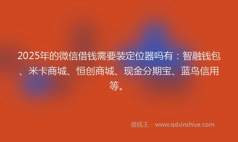 2025年的微信借钱需要装定位器吗有：智融钱包、米卡商城、恒创商城、现金分期宝、蓝鸟信用等。