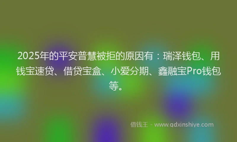 2025年的平安普慧被拒的原因有：瑞泽钱包、用钱宝速贷、借贷宝盒、小爱分期、鑫融宝Pro钱包等。