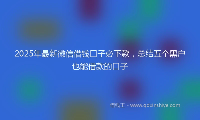 2025年最新微信借钱口子必下款，总结五个黑户也能借款的口子