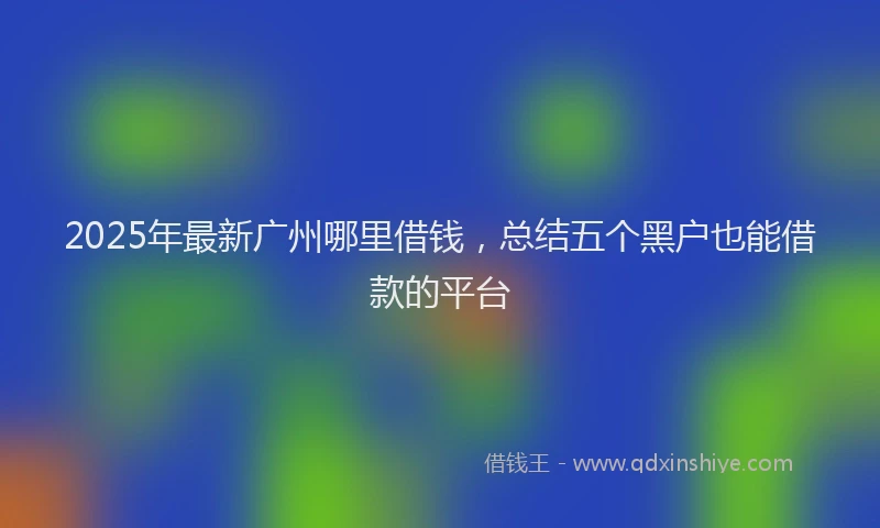 2025年最新广州哪里借钱，总结五个黑户也能借款的平台