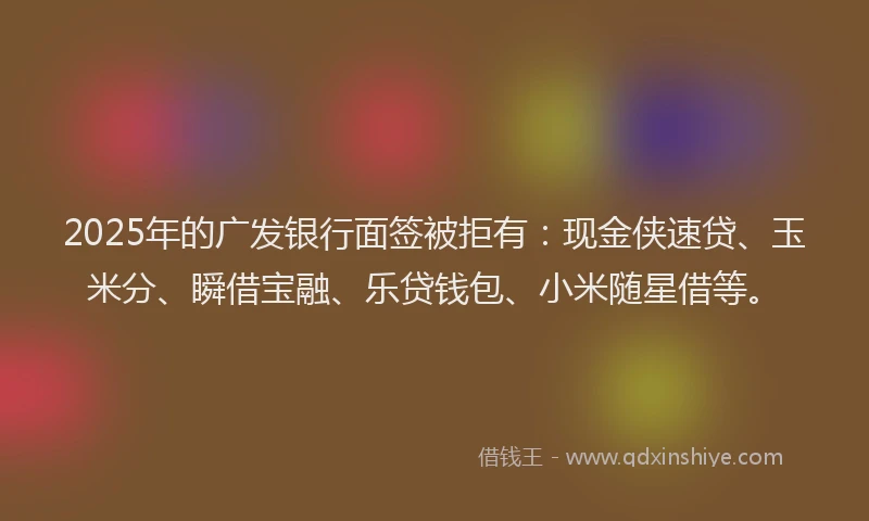 2025年的广发银行面签被拒有：现金侠速贷、玉米分、瞬借宝融、乐贷钱包、小米随星借等。