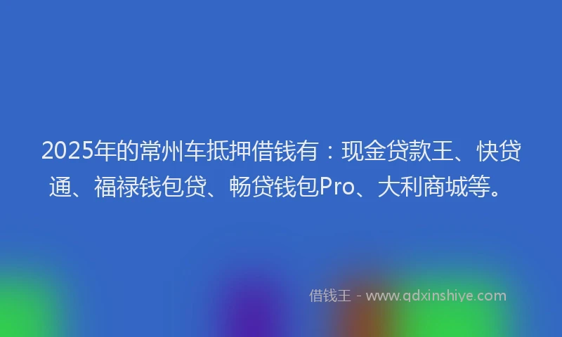 2025年的常州车抵押借钱有：现金贷款王、快贷通、福禄钱包贷、畅贷钱包Pro、大利商城等。