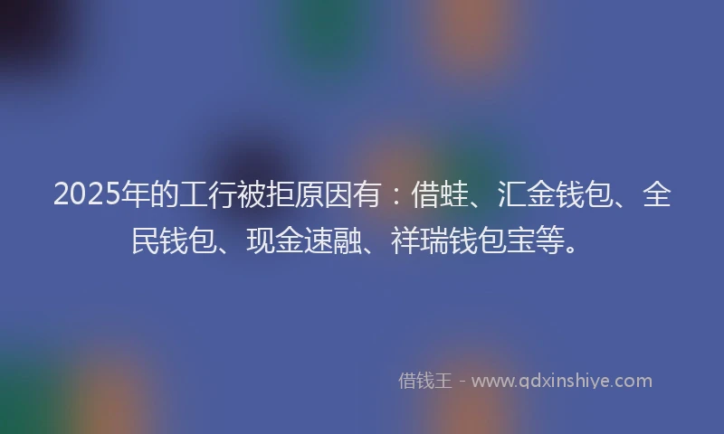2025年的工行被拒原因有：借蛙、汇金钱包、全民钱包、现金速融、祥瑞钱包宝等。