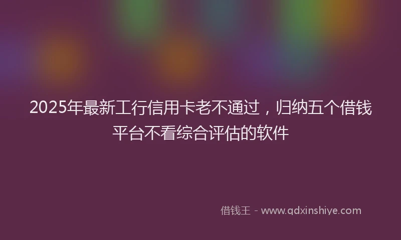 2025年最新工行信用卡老不通过，归纳五个借钱平台不看综合评估的软件