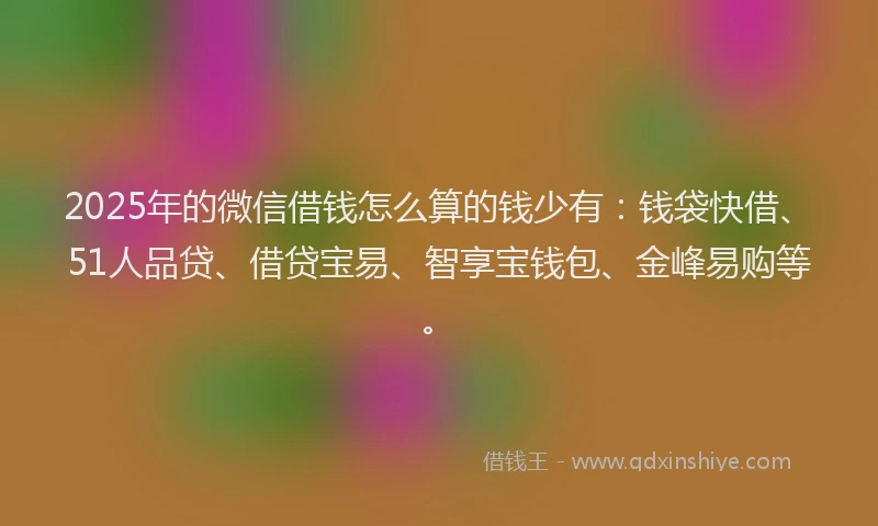 2025年的微信借钱怎么算的钱少有：钱袋快借、51人品贷、借贷宝易、智享宝钱包、金峰易购等。