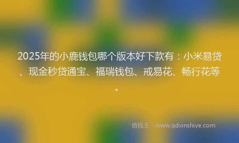 2025年的小鹿钱包哪个版本好下款有：小米易贷、现金秒贷通宝、福瑞钱包、戒易花、畅行花等。